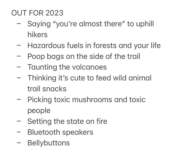 OUT FOR 2023
- Saying “you’re almost there” to uphill hikers
- Hazardous fuels in forests and your life
- Poop bags on the side of the trail
- Taunting the volcanoes
- Thinking it’s cute to feed wild animal trail snacks
- Picking toxic mushrooms and toxic people
- Setting the state on fire
- Bluetooth speakers
- Bellybuttons