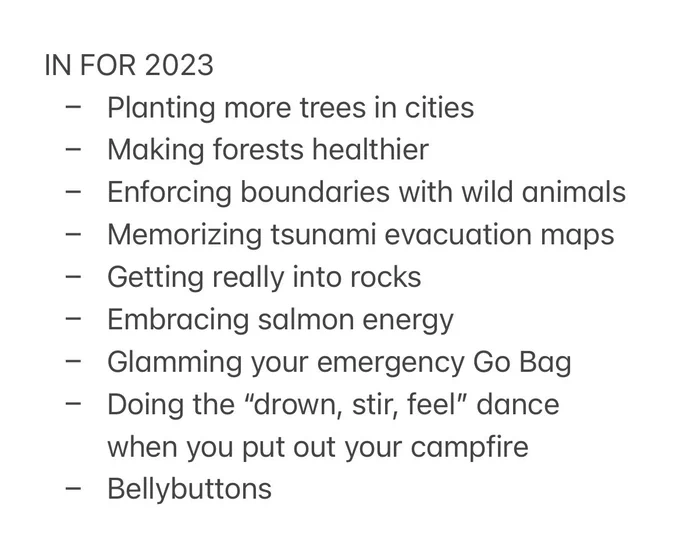 IN FOR 2023
- Planting more trees in cities
- Making forests healthier
- Enforcing boundaries with wild animals
- Memorizing tsunami evacuation maps
- Getting really into rocks
- Embracing salmon energy 
- Glamming your emergency Go Bag
- Doing the “drown, stir, feel” dance when you put out your campfire
- Bellybuttons