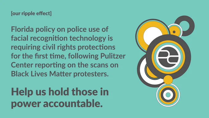 [our ripple effect]

Florida policy on police use of facial recognition technology is requiring civil rights protections for the first time, following Pulitzer Center reporting on the scans on Black Lives Matter protesters.

Help us hold those in power accountable.