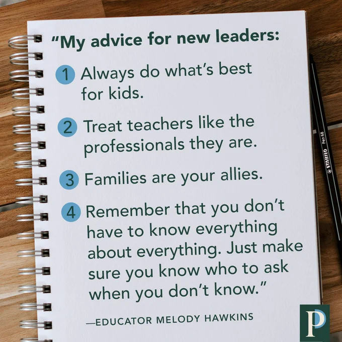 Quote attributed to educator Melody Hawkins: "My advice for new leaders: 1) Always do what’s best for kids. 2) Treat teachers like the professionals they are. 3) Families are your allies. 4) Remember that you don’t have to know everything about everything. Just make sure you know who to ask when you don’t know."