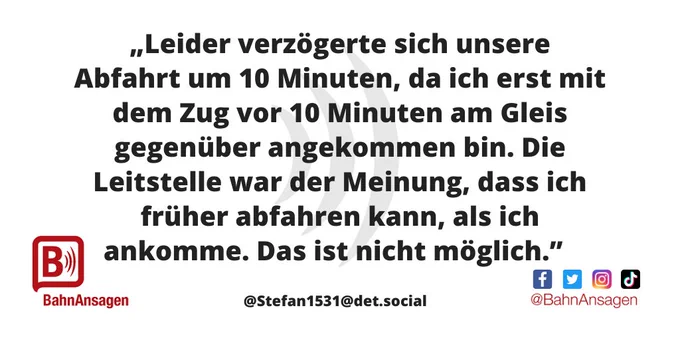 Die "BahnAnsage des Monats" Dezember 2022 stammt vom Mastodon-Nutzer @Stefan1531@det.social und lautet: "Leider verzögerte sich unsere Abfahrt um 10 Minuten, da ich erst mit dem Zug vor 10 Minuten am Gleis gegenüber angekommen bin. Die Leitstelle war der Meinung, dass ich früher abfahren kann, als ich ankomme. Das ist nicht möglich." 