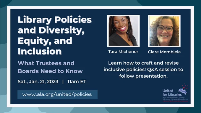 Library Policies and Diversity, Equity, and Inclusion: What Trustees and Boards Need to Know
Sat., Jan. 21, 2023  at 11am ET
Learn how to craft and revise inclusive policies! Q&A session to follow presentation. With Tara Michener and Clare Membiela. Presented by United for Libraries.
www.ala.org/united/policies