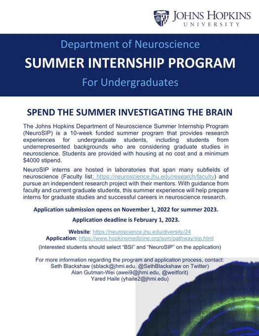 Title text: Department of Neuroscience Summer Internship Program for Undergraduates
Body: The Johns Hopkins Department of Neuroscience Summer Internship Program (NeuroSIP) is a 10-week funded summer program that provides research experiences for undergraduate students, including students from underrepresented backgrounds who are considering graduate studies in neuroscience. Students are provided with housing at no cost and a minimum $4000 stipend. 
Faculty list: https://neuroscience.jhu.edu/research/faculty 
Application deadline is February 1, 2023.
Website: https://neuroscience.jhu.edu/diversity/24
Application: https://www.hopkinsmedicine.org/som/pathway/sip.html
(Interested students should select “BSI” and “NeuroSIP” on the application)
For more information regarding the program and application process, contact:
Seth Blackshaw (sblack@jhmi.edu, @SethBlackshaw on Twitter)
Alan Gutman-Wei (awei9@jhmi.edu, @weitforit)
Yared Haile (yhaile2@jhmi.edu