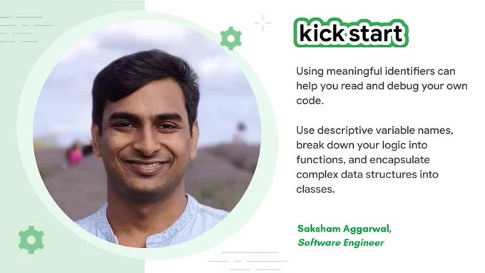"Using meaningful identifiers can help you read and debug your own code. Use descriptive variable names, break down your logic into functions, and encapsulate complex data structures into classes." - Saksham Aggarwal, Software engineer.