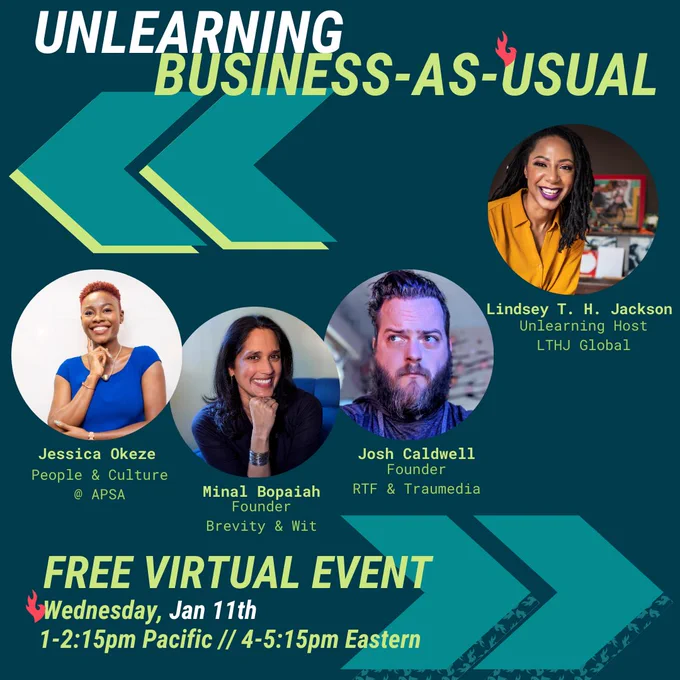 On a dark teal background with arrows pointing backward and forward is the text:

Unlearning Business-As-Usual
Free Virtual Panel
Wednesday, Jan. 11th
1 - 2:15pm Pacific / 4 - 5:15pm Eastern.

In between are the panelists' headshots:

Jessica Okeze
A confidently smiling Nigerian woman wearing a royal blue top and short hair

Minal Bopaiah
An Indian-American woman smiling with her head on her fist

Josh Caldwell
A White man looking up to the left with a funny skeptical expression

Lindsey T. H. Jackson, a smiling Black woman in a mustard yellow top in front of an artistic background