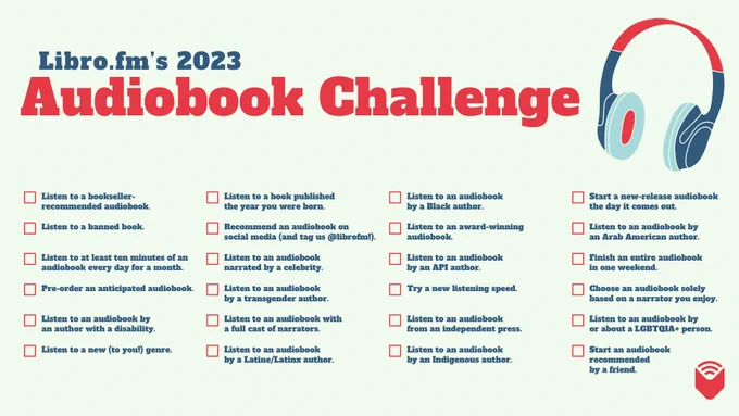 Libro.fm's 2023 Audiobook Challenge: Listen to a bookseller-recommendation; Listen to a banned book; Listen to at least 10 mins of an audiobook every day for a month; Pre-order an anticipated audiobook; Listen to an audiobook by an author with a disability; Listen to a new genre; Listen to an audiobook by a Black author; Listen to an award-winning audiobook; Listen to an audiobook by an API author; Try a new speed; Listen to an audiobook by an indie press; Listen to an audiobook by an Indigenous author; Listen to a book published the year you were born; Recommend an audiobook on social; Listen to an audiobook narrated by a celeb; Listen to an audiobook by a trans author; Listen to an audiobook by a Latine author; Start an audiobook the day it comes out; Listen to an audiobook by an Arab American author; Finish an audiobook in 1 weekend; Choose an audiobook solely based on a narrator you enjoy; Listen to an audiobook by/about a LGBTQIA  person; Start an audiobook recommended by a friend