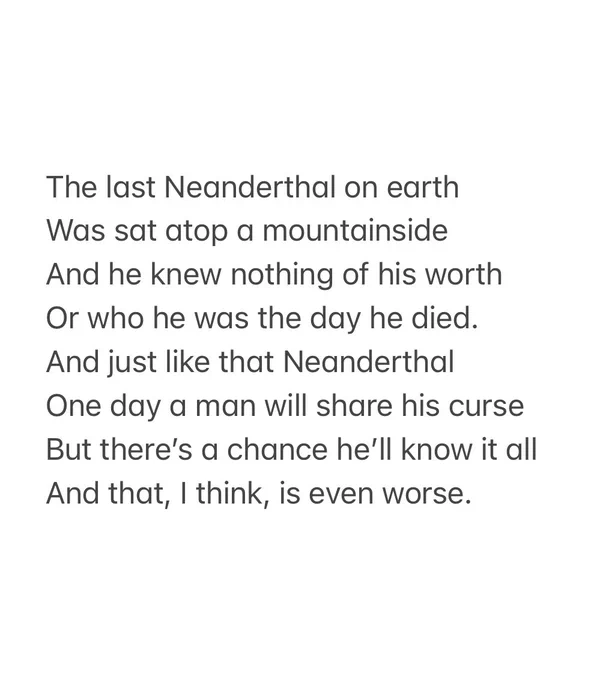 The last Neanderthal on earth 
Was sat atop a mountainside 
And he knew nothing of his worth
Or who he was the day he died. 
And just like that Neanderthal
One day a man will share his curse
But there’s a chance he’ll know it all 
And that, I think, is even worse.