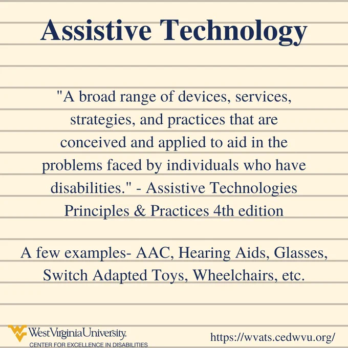 Assistive Technology. "A broad range of devices, services, strategies, and practices that are conceived and applied to aid in the problems faced by individuals who have disabilities." - Assistive Technologies Principles & Practices 4th edition.A few examples- AAC, Hearing Aids, Glasses, Switch Adapted Toys, Wheelchairs, etc.