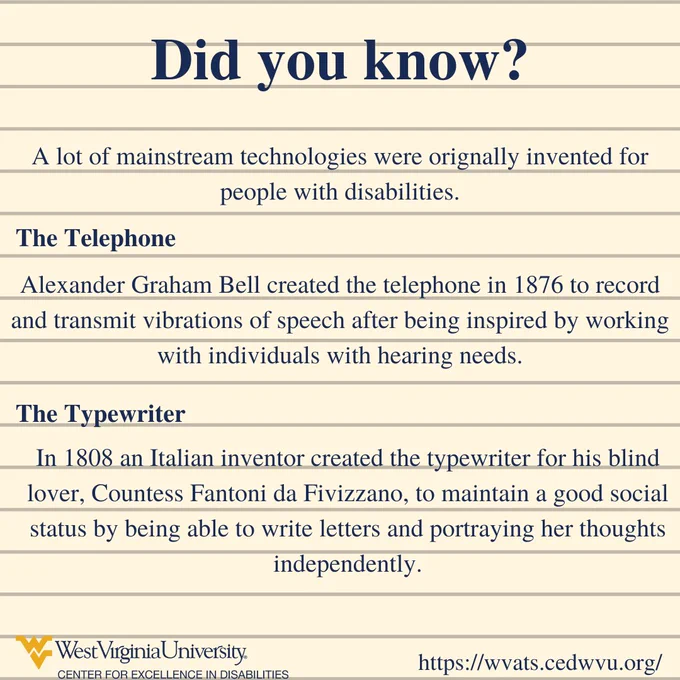 Did you know? A lot of mainstream technologies were orignally invented for people with disabilities. The Telephone.Alexander Graham Bell created the telephone in 1876 to record and transmit vibrations of speech after being inspired by working with individuals with hearing needs.  The Typewriter. In 1808 an Italian inventor created the typewriter for his blind lover, Countess Fantoni da Fivizzano, to maintain a good social status by being able to write letters and portraying her thoughts independently.