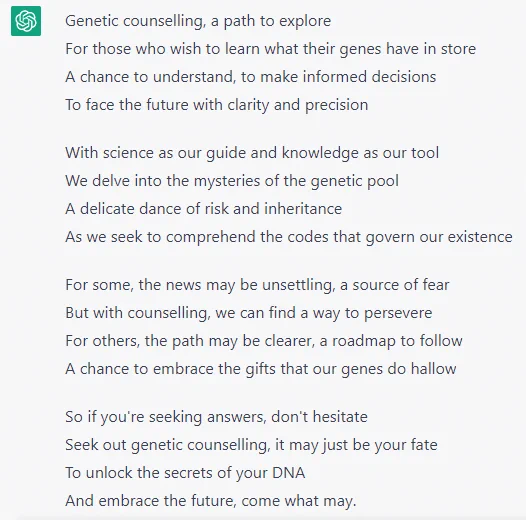 Genetic counselling, a path to explore
For those who wish to learn what their genes have in store
A chance to understand, to make informed decisions
To face the future with clarity and precision

With science as our guide and knowledge as our tool
We delve into the mysteries of the genetic pool
A delicate dance of risk and inheritance
As we seek to comprehend the codes that govern our existence

For some, the news may be unsettling, a source of fear
But with counselling, we can find a way to persevere
For others, the path may be clearer, a roadmap to follow
A chance to embrace the gifts that our genes do hallow

So if you're seeking answers, don't hesitate
Seek out genetic counselling, it may just be your fate
To unlock the secrets of your DNA
And embrace the future, come what may.