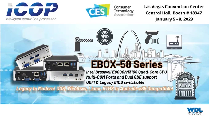 ICOP at CES, Las Vegas Convention Center, Central Hall Booth # 18947, January 5 - 8, 2023. EBOX-58 Series. Intel Braswell E8000/N3160 Quad-Core CPU. Multi-COM Ports and Dual GbE support. UEFI & Legacy BIOS switchable. Legacy to Modern! DOS, Windows, Linus, RTOS to Android-x86 Compatible.  Available from WDL Systems
