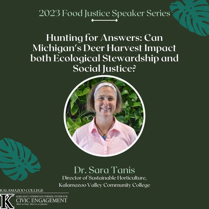 2023 Food Justice Speaker Series: Hunting for Answers: Can Michigan's Deer Harvest Impact both Ecological Stewardship and Social Justice? with Dr. Sara Tanis, Director of Sustainable Horticulture, Kalamazoo Valley Community College. Green background, white text, picture of Sara-a white woman with short hair and a pink shirt.