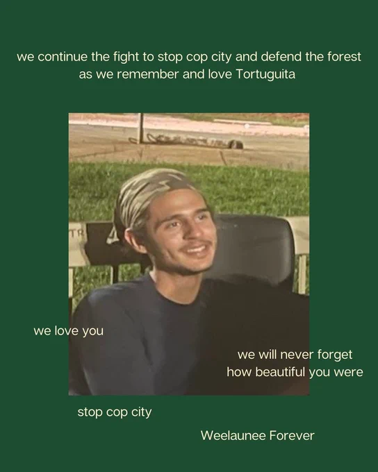 Text scattered around photo of Tort: "we continue the fight to stop cop city and defend the forest as we remember and love Tortuguita" "we love you" "we will never forget how beautiful you were"