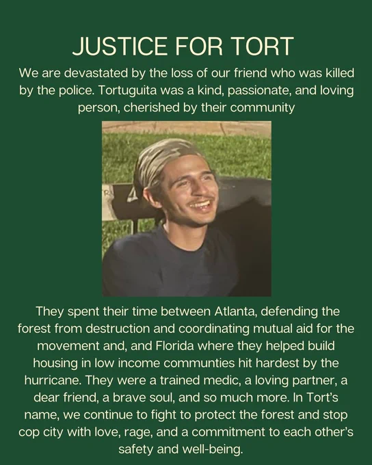 Photo of Tort at ICP Trailhead in Weelaunee. Text on green background reads: "We are devastated by the loss of our friend who was killed by the police. Tortuguita was a kind, passionate, and loving person, cherished by their community"
"They spent their time between Atlanta, defending the forest from destruction and coordinating mutual aid for the movement and, and Florida where they helped build housing in low income communties hit hardest by the hurricane. They were a trained medic, a loving partner, a dear friend, a brave soul, and so much more. In Tort’s name, we continue to fight to protect the forest and stop cop city with love, rage, and a commitment to each other’s safety and well-being."