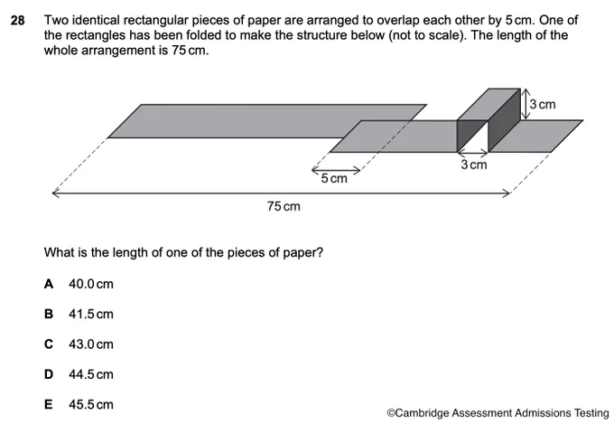 Two identical rectangular pieces of paper are arranged to overlap each other by 5 cm. One of
the rectangles has been folded to make the structure below (not to scale). The length of the
whole arrangement is 75 cm.

What is the length of one of the pieces of paper?

1. 40.0cm
B. 41.5cm
C. 43.0cm
D. 44.5cm
E. 45.5cm