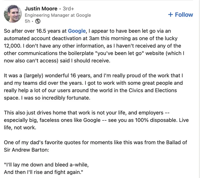 Screenshot of a LinkedIn post by Justin Moore saying:

So after over 16.5 years at Google, I appear to have been let go via an automated account deactivation at 3am this morning as one of the lucky 12,000. I don't have any other information, as I haven't received any of the other communications the boilerplate "you've been let go" website (which I now also can't access) said I should receive.

It was a (largely) wonderful 16 years, and I'm really proud of the work that I and my teams did over the years. I got to work with some great people and really help a lot of our users around the world in the Civics and Elections space. I was so incredibly fortunate.

This also just drives home that work is not your life, and employers -- especially big, faceless ones like Google -- see you as 100% disposable. Live life, not work.