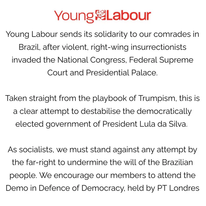 A square image with red Young Labour logo at the top

White background with black text that reads:

Young Labour sends its solidarity to our comrades in Brazil, after violent, right-wing insurrectionists invaded the National Congress, Federal Supreme Court and Presidential Palace.

Taken straight from the playbook of Trumpism, this is a clear attempt to destabilise the democratically elected government of President Lula da Silva. 

As socialists, we must stand against any attempt by the far-right to undermine the will of the Brazilian people. We encourage our members to attend the Demo in Defence of Democracy, held by PT Londres