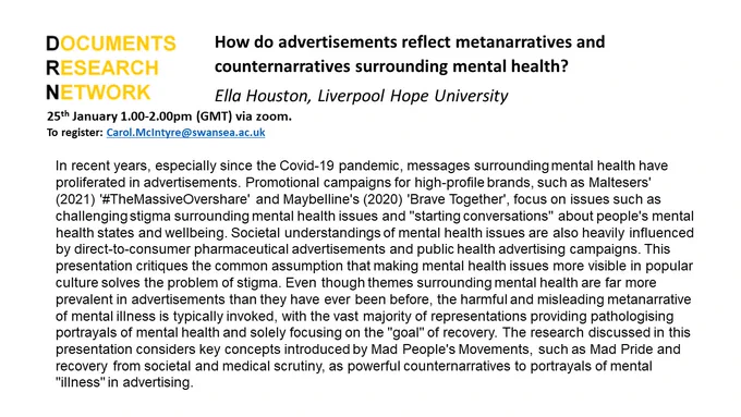 Poster: How do advertisements reflect metanarratives and counternarratives surrounding mental health? 
Ella Houston, Liverpool Hope University

25th January 1.00-2.00pm (GMT) via zoom.
To register: Carol.McIntyre@swansea.ac.uk  

In recent years, especially since the Covid-19 pandemic, messages surrounding mental health have proliferated in advertisements. Promotional campaigns for high-profile brands, such as Maltesers' (2021) '#TheMassiveOvershare' and Maybelline's (2020) 'Brave Together', focus on issues such as challenging stigma surrounding mental health issues and "starting conversations" about people's mental health states and wellbeing. Societal understandings of mental health issues are also heavily influenced by direct-to-consumer pharmaceutical advertisements and public health advertising campaigns. This presentation critiques the common assumption that making mental health issues more visible in popular culture solves the problem of stigma. 