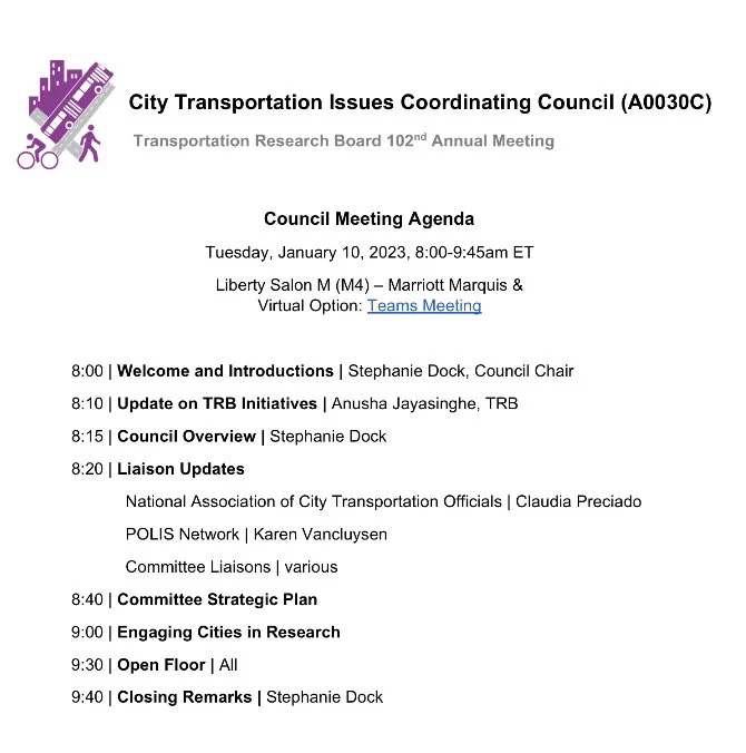 Council Meeting Agenda
Tuesday, January 10, 2023, 8:00-9:45am ET
Liberty Salon M (M4) – Marriott Marquis & 
8:00 | Welcome and Introductions | Stephanie Dock, Council Chair
8:10 | Update on TRB Initiatives | Anusha Jayasinghe, TRB
8:15 | Council Overview | Stephanie Dock
8:20 | Liaison Updates
National Association of City Transportation Officials | Claudia Preciado
POLIS Network | Karen Vancluysen
Committee Liaisons | various
8:40 | Committee Strategic Plan
9:00 | Engaging Cities in Research 
9:30 | Open Floor | All
9:40 | Closing Remarks | Stephanie Dock