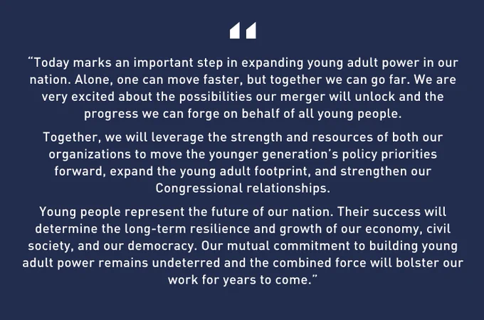 A dark blue graphic which white text that says “Today marks an important step in expanding young adult power in our nation. Alone, one can move faster, but together we can go far. We are very excited about the possibilities our merger will unlock and the progress we can forge on behalf of all young people.
Together, we will leverage the strength and resources of both our organizations to move the younger generation’s policy priorities forward, expand the young adult footprint, and strengthen our Congressional relationships.
Young people represent the future of our nation. Their success will determine the long-term resilience and growth of our economy, civil society, and our democracy. Our mutual commitment to building young adult power remains undeterred and the combined force will bolster our work for years to come.” - Kristin McGuire, Executive Director of YI.