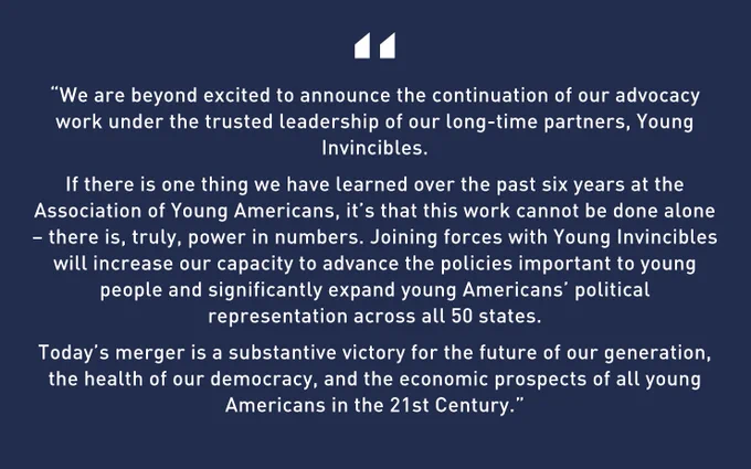 A dark blue graphic with white text that says “We are beyond excited to announce the continuation of our advocacy work under the trusted leadership of our long-time partners, Young Invincibles.
If there is one thing we have learned over the past six years at the Association of Young Americans, it’s that this work cannot be done alone – there is, truly, power in numbers. Joining forces with Young Invincibles will increase our capacity to advance the policies important to young people and significantly expand young Americans’ political representation across all 50 states.
Today’s merger is a substantive victory for the future of our generation, the health of our democracy, and the economic prospects of all young Americans in the 21st Century.” - Lisa Giordano