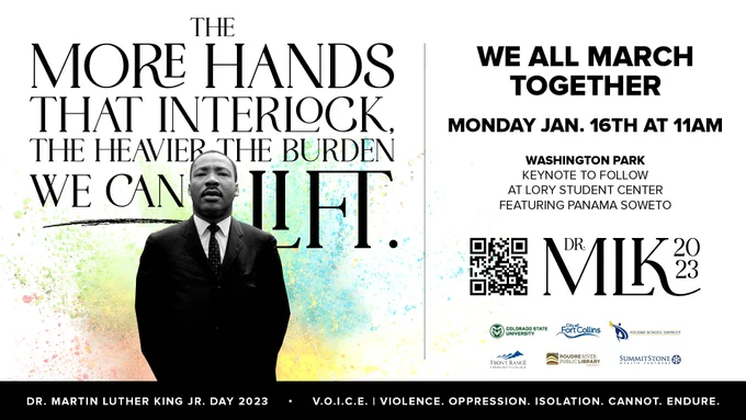 A graphic with a white background and black text, divided into two sections.  The left section shows a cut-out image of Dr. Martin Luther King Jr., with paint splashed paint behind him in colors of green, yellow, blue, and red. Slightly above him, there is a quote that says, “the more hands that interlock, the heavier the burden we can lift.”  On the right section, there is a black title that says, “We All March Together.”  Below the title, black text says, “Monday Jan. 16th at 11 a.m, Washington Park, keynote to follow at Lory Student Center featuring Panama Soweto.”  Below the text is a QR code and black text that says, “Dr. MLK 2023.”