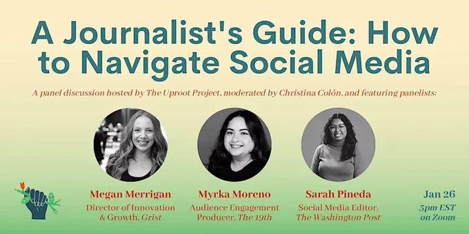 A Journalist's Guide: How to Navigate Social Media A panel discussion hosted by The Uproot Project, moderated by Christina Colon, and featuring panelists Megan Merrigan (Director of Innovation & Growth, Grist) Myrka Moreno (Audience Engagement Producer, The 19th) Sara Pineda (Social Media Editor, The Washington Post) Jan 26 3pm EST on Zoom. Three black and white portraits,