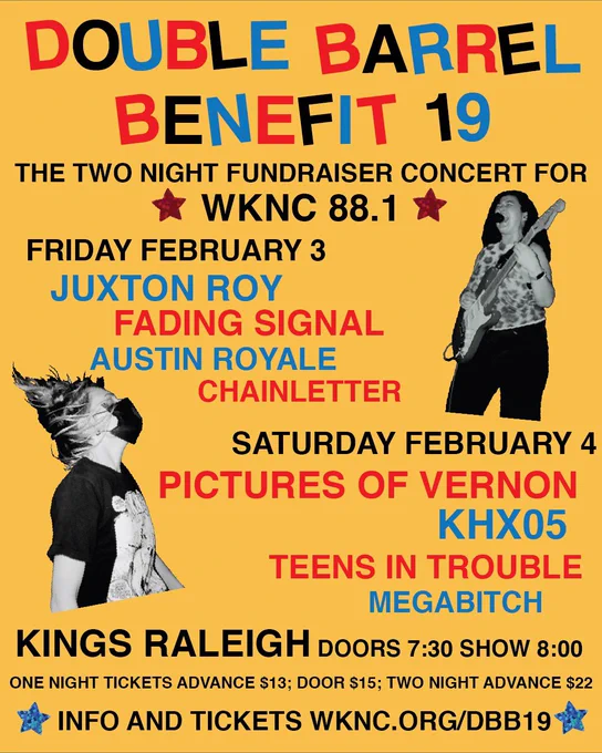 Double Barrel Benefit 19. The 2 night fundraiser concert for WKNC 88.1. Friday, February 3rd lineup is Juxton Roy, Fading Signal, Austin Royale, and Chainletter. Saturday, February 4th lineup is Pictures of Vernon, KHX05, Teens in Trouble, and MEGABITCH. DBB 19 is at Kings Raleigh. Doors are at 7:30PM and the show starts at 8:00PM. One night tickets advance are 13 dollars. One night tickets at the door are 15 dollars. Two night advance tickets are 22 dollars. Info and tickets at wknc.org/DBB19.