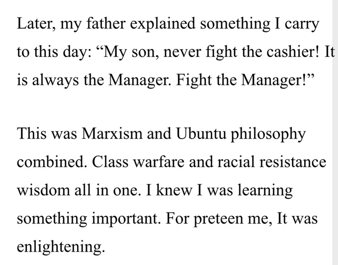 Later, my father explained something I carry to this day: “My son, never fight the cashier! It is always the Manager. Fight the Manager!”

This was Marxism and Ubuntu philosophy combined. Class warfare and racial resistance wisdom all in one. I knew I was learning something important. For preteen me, It was enlightening.