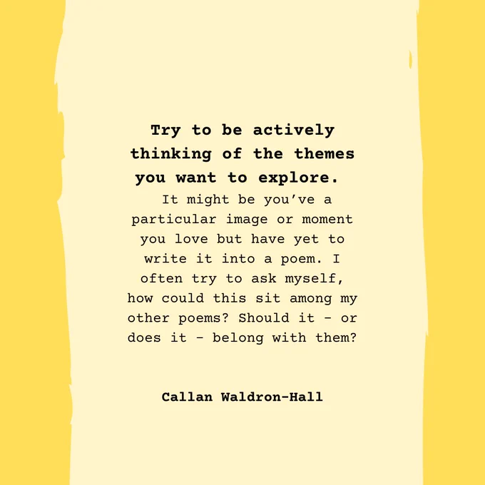 Try to be actively thinking of the themes you want to explore.   It might be you’ve a particular image or moment you love but have yet to write it into a poem. I often try to ask myself, how could this sit among my other poems? Should it – or does it – belong with them?   Callan Waldron-Hall