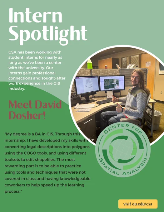 Intern spotlight. CSA has been working with student interns for nearly as long as we've been a center with the university. Our interns gain professional connections and sought-after work experience in the GIS industry. Meet David Dosher! "My degree is a BA in GIS. Through this internship, I have developed my skills with converting legal descriptions into polygons using the COGO tools and using different toolsets to edit shapefiles. The most rewarding part is to be able to practice using tools and techniques that were not covered in class and having knowledgeable coworkers to help speed up the learning process."