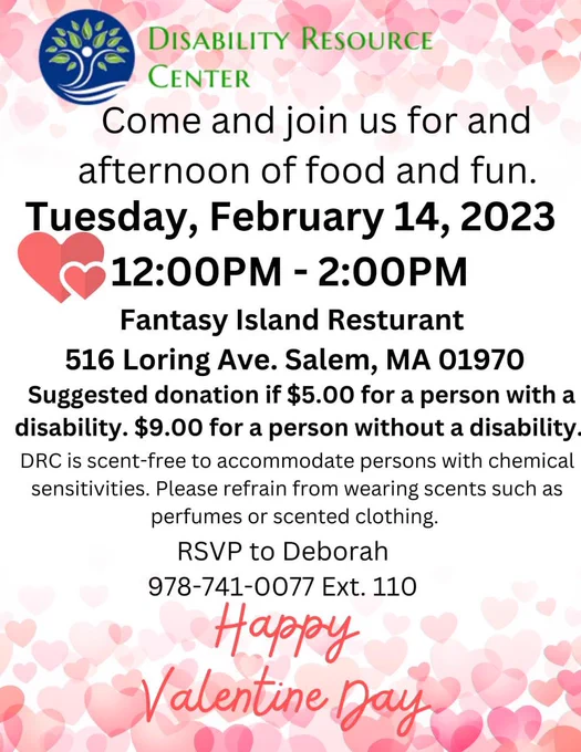 We're thrilled to be able to host our Valentine's Day Luncheon for the first time since 2020! Come and join us for a fun afternoon at Fantasy Island Restaurant in Salem on Tuesday, February 14, 2023 at 12:00 PM. RSVP required as space is limited.

Register for this event by clicking this link: https://tinyurl.com/DRCvday or calling Deborah at 978-744-0077 ext. 110

Suggested donations: $5 for a person with a disability, $9 for a person without a disability.

We hope to see you there!

**This is a scent-free event. Please refrain from wearing perfumes or scented clothing**