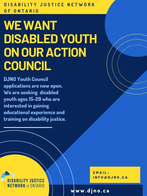 Image description: Poster is blue and dark blue, with variations between yellow and blue text. Poster says: We want disabled youth on our action council. DJNO Youth Council applications are now open. We are seeking disabled youth ages 15-29 who are interested in gaining educational experience and training on disability justice. Email: info@djno.ca 
www.djno.ca
