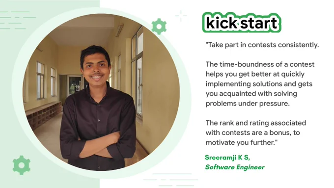 "Take part in contests consistently. The time-boundness of a contest helps you get better at quickly implementing solutions and gets you acquainted with solving problems under pressure.
The rank and rating associated with contests are a bonus, to motivate you further." - Sreeramji K S, Software Engineer.