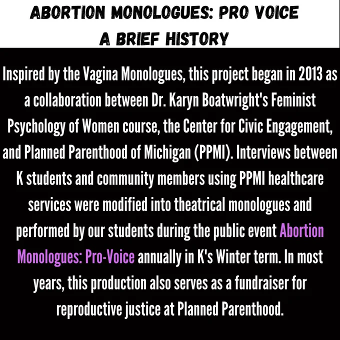 A Brief History Inspired by the Vagina Monologues, this project began in 2013 as a collaboration between Dr. Dr Boatwright's Feminist Psych of Women course, the CCE, and Planned Parenthood of Michigan. Interviews from community members using PPMI healthcare services were modified into monologues & performed by students as the Abortion Monologues: Pro-Voice annually. This production fundraise for reproductive justice.
