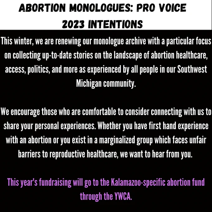 We are renewing our monologue archive with a particular focus on collecting up-to-date stories on the landscape of abortion healthcare, access, politics, and more as experienced by all people in our Southwest Michigan community.  We encourage those who are comfortable to consider connecting with us to share your personal experiences. Share your first hand experience with an abortion. Funds this year go to YWCA.