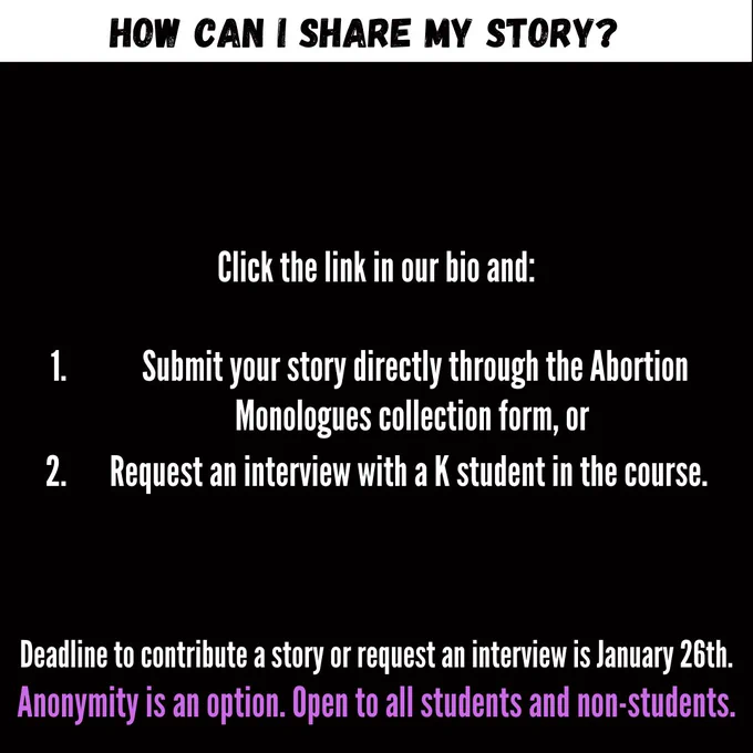 Reads: How can I share my story? Click the link in our bio and:   Submit your story directly through the Abortion Monologues collection form, or Request an interview with a K student in the course.    Deadline to contribute a story or request an interview is January 26th. Anonymity is an option. Open to all students and non-students.