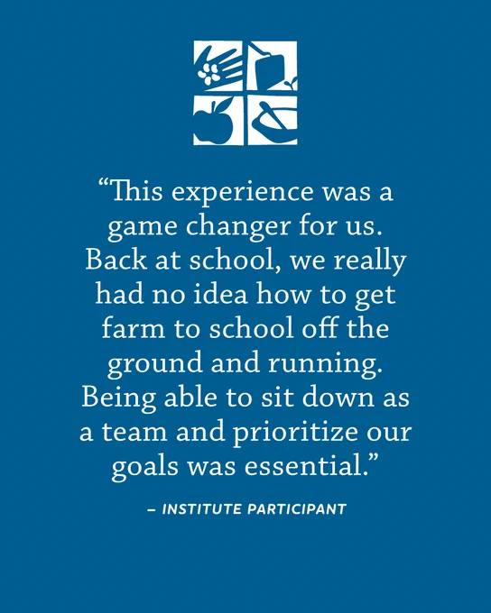 "This experience was a game changer for us. Back at school, we really had no idea how to get farm to school off the ground and running. Being able to sit down together and prioritize our goals was essential." -Institute Participant