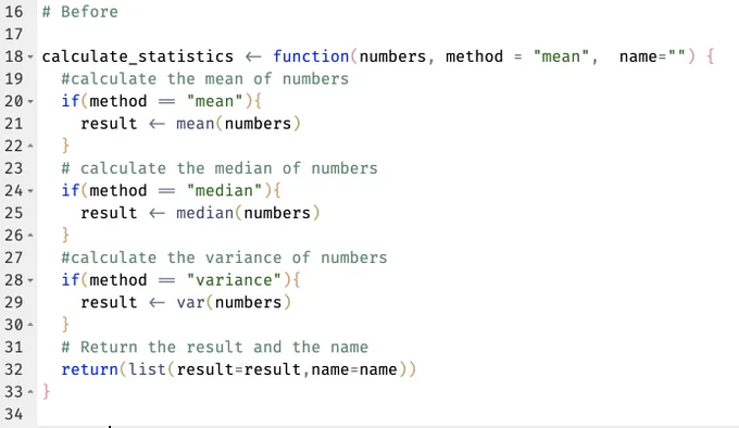# Before

calculate_statistics <- function(numbers, method = "mean",  name="") {
  #calculate the mean of numbers
  if(method == "mean"){
    result <- mean(numbers)
  }
  # calculate the median of numbers
  if(method == "median"){
    result <- median(numbers)
  }
  #calculate the variance of numbers
  if(method == "variance"){
    result <- var(numbers)
  }
  # Return the result and the name
  return(list(result=result, name=name))
}