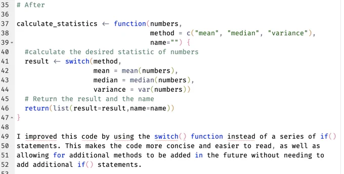 # After

calculate_statistics <- function(numbers,
                                 method = c("mean", "median", "variance"),
                                 name="") {
  #calculate the desired statistic of numbers
  result <- switch(method,
                   mean = mean(numbers),
                   median = median(numbers),
                   variance = var(numbers))
  # Return the result and the name
  return(list(result=result,name=name))
}

I improved this code by using the switch() function instead of a series of if()
statements. This makes the code more concise and easier to read, as well as
allowing for additional methods to be added in the future without needing to
add additional if() statements.