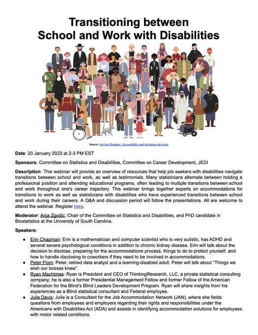 Webinar Transitioning between School and Work with Disabilities. Date: 20 January 2023 at 2-3 PM EST. Sponsors: Committee on Statistics and Disabilities, Committee on Career Development, JEDI. Description: This webinar will provide an overview of resources that help job seekers with disabilities navigate transitions between school and work, as well as testimonials. Many statisticians alternate between holding a professional position and attending educational programs, often leading to multiple transitions between school and work throughout one's career trajectory. This webinar brings together experts on accommodations for transitions to work as well as statisticians with disabilities who have experienced transitions between school and work during their careers. A Q&A and discussion period will follow the presentations. All are welcome to attend the webinar. 