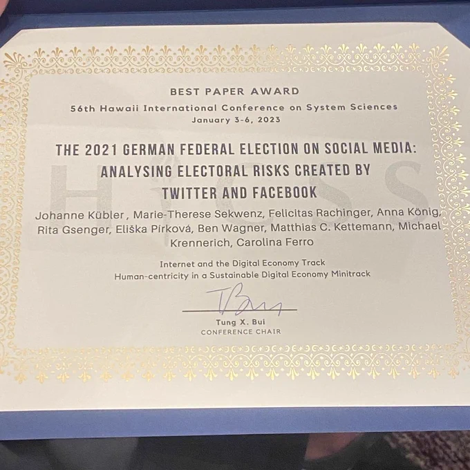 Urkunde mit dem Text: Best Paper Award. 56th Hawaii International Conference on System Sciences January 3-6, 2023

The 2021 German Federal Election on Social Media: Analysing Electoral Risks Created by Twitter and Facebook

Johanne Kübler, Marie-Therese Sekwenz, Felicitas Rachinger, Anna König, Rita Gsenger, Eliska Priková, Ben Wagner, Matthias C. Kettemann, Michel Krennerich, Carolina Ferro

Internet and the Digital Economy Track
Human-centricity in a Sustainable Digital Economy Minitrack

Unterschrift von Tung X. Bui, Conference Chair