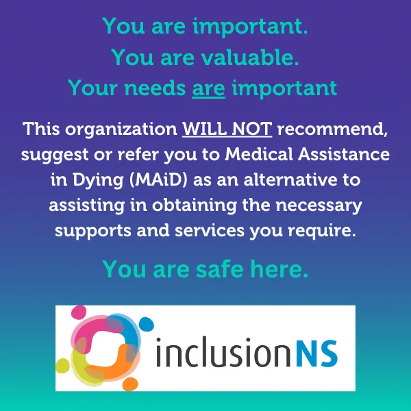 You are important. You are valuable. Your needs are important. This organization WILL NOT recommend, suggest, or refer you to Medical Assistance in Dying (MAiD) as an alternative to assisting in obtaining the necessary supports and services you require. You are safe here. 