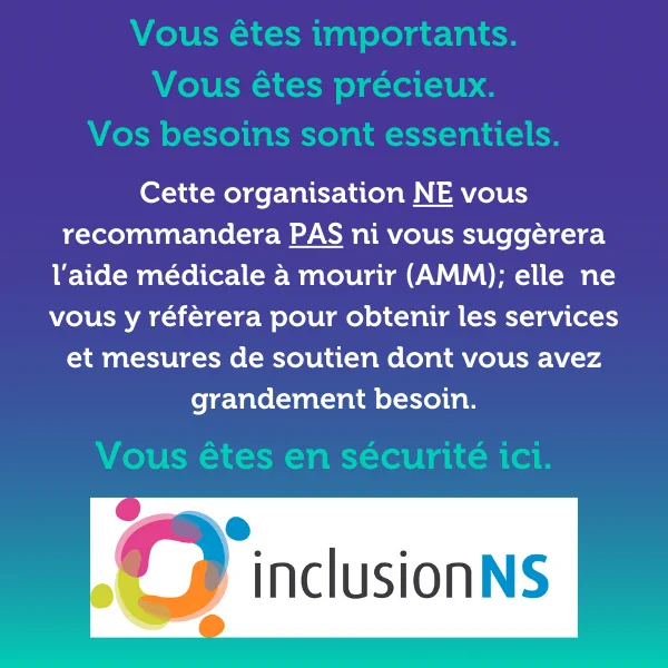 Vous êtes importants, Vous êtes précieux.  Vos besoins sont essentiels.  Cette organisation NE vous recommandera PAS ni ne vous suggèrera l’aide médicale à mourir (MAID); elle ne vous y référera pas pour obtenir les  services et mesures de soutien dont vous avez grandement besoin .  Vous êtes en sécurité ici.   