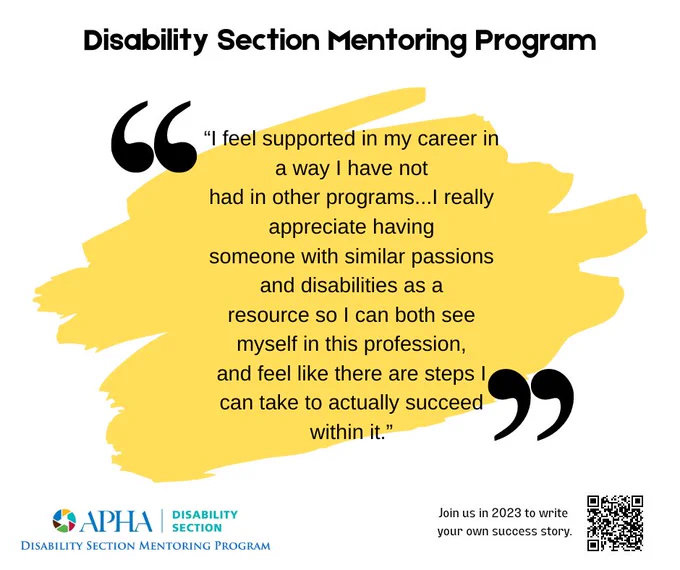 A yellow paint splash is behind a quote in black text that reads - Disability Section Mentoring Program "I feel supported in my career in a way that I have not had in other programs...I really appreciate having someone with similar passions and disabilities as a resource to I can both see myself in this profession, and feel like there are steps I can take to actually succeed within it." The Disability Section Mentor program logo is at the bottom with a QR code to sign up.