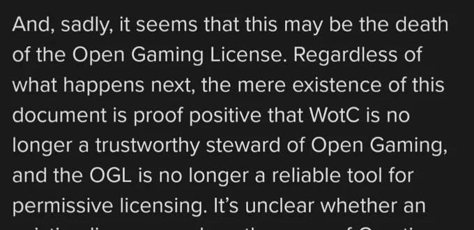 And, sadly, it seems that this may be the death of the Open Gaming License. Regardless of what happens next, the mere existence of this document is proof positive that WotC is no longer a trustworthy steward of Open Gaming, and the OGL is no longer a reliable tool for permissive licensing.