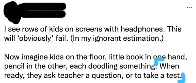 Tweet: "I see rows of kids on screens with headphones. This will *obviously* fail. (In my ignorant estimation.)  Now imagine kids on the floor, little book in one hand, pencil in the other, each doodling something. When ready, they ask teacher a question, or to take a test."
