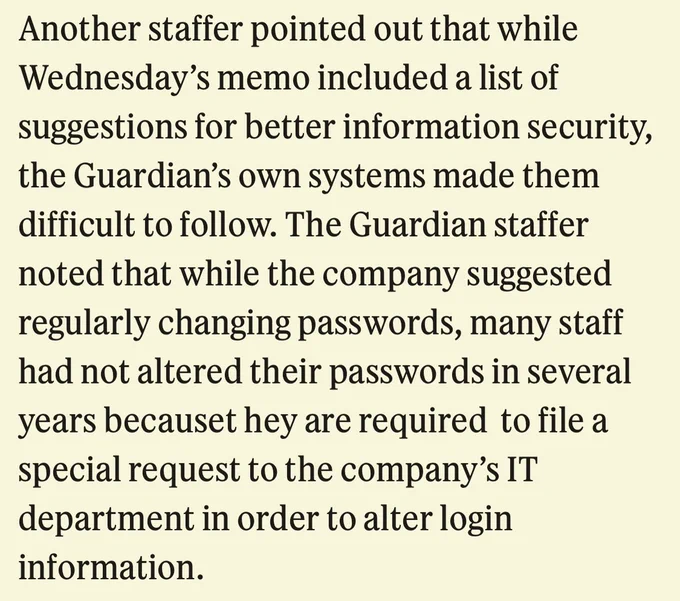 Another staffer pointed out that while Wednesday’s memo included a list of suggestions for better information security, the Guardian’s own systems made them difficult to follow. The Guardian staffer noted that while the company suggested regularly changing passwords, many staff had not altered their passwords in several years becauset hey are required  to file a special request to the company’s IT department in order to alter login information.