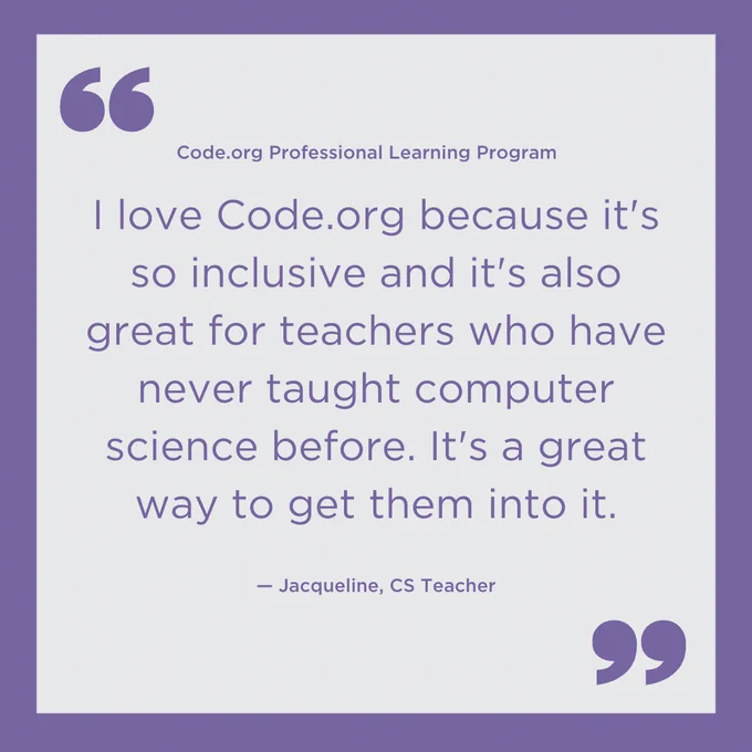 "I love Code.org because it's so inclusive and it's also great for teachers who have never taught computer science before. It's a great way to get them into it." ? Jacqueline, CS teacher