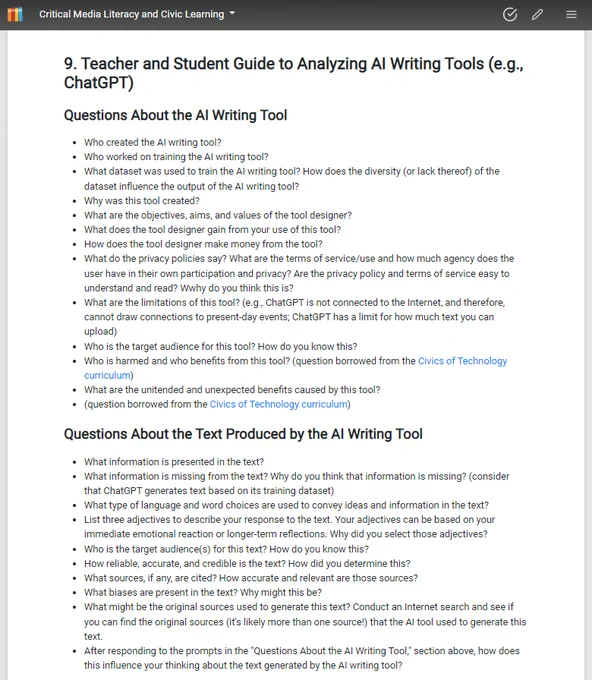 9. Teacher and Student Guide to Analyzing AI Writing Tools (e.g., ChatGPT)
Questions About the AI Writing Tool
Who created the AI writing tool?
Who worked on training the AI writing tool?
What dataset was used to train the AI writing tool? How does the diversity (or lack thereof) of the dataset influence the output of the AI writing tool? 
Why was this tool created? 
What are the objectives, aims, and values of the tool designer?
What does the tool designer gain from your use of this tool? 
How does the tool designer make money from the tool? 
What do the privacy policies say? What are the terms of service/use and how much agency does the user have in their own participation and privacy? Are the privacy policy and terms of service easy to understand and read? Wwhy do you think this is?
What are the limitations of this tool? (e.g., ChatGPT is not connected to the Internet, and therefore, cannot draw connections to present-day events; ChatGPT has a limit for how much text you can upload)